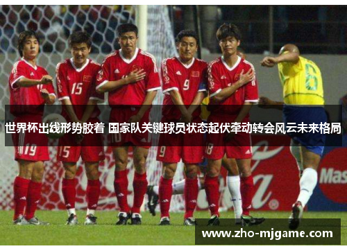 世界杯出线形势胶着 国家队关键球员状态起伏牵动转会风云未来格局 世界杯出线形势胶着 国家队关键球员状态起伏牵动转会风云未来格局