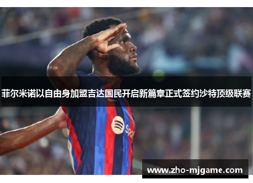 菲尔米诺以自由身加盟吉达国民开启新篇章正式签约沙特顶级联赛 菲尔米诺以自由身加盟吉达国民开启新篇章正式签约沙特顶级联赛