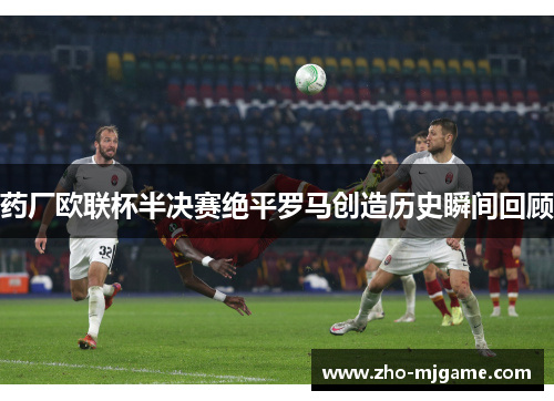 药厂欧联杯半决赛绝平罗马创造历史瞬间回顾 药厂欧联杯半决赛绝平罗马创造历史瞬间回顾