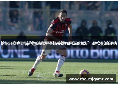 恰尔汗奥卢对阵利物浦意甲赛场关键作用深度解析与胜负影响评估 恰尔汗奥卢对阵利物浦意甲赛场关键作用深度解析与胜负影响评估